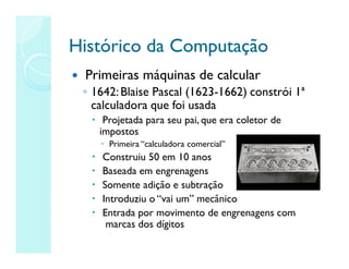 Histórico
Histórico da
da Computação
Computação
 Primeiras máquinas de calcular
◦ 1642:Blaise Pascal (1623-1662) constrói 1ª
calculadora que foi usada
 Projetada para seu pai, que era coletor de
impostos
 Primeira “calculadora comercial”
 Construiu 50 em 10 anos
 Baseada em engrenagens
 Somente adição e subtração
 Introduziu o “vai um” mecânico
 Entrada por movimento de engrenagens com
marcas dos dígitos
 