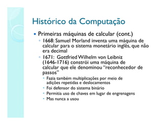Histórico da Computação
Histórico da Computação
 Primeiras máquinas de calcular (cont.)
◦ 1668: Samuel Morland inventa uma máquina de
calcular para o sistema monetário inglês, que não
era decimal
◦ 1671: Gottfried Wilhelm von Leibniz
(1646-1716) constrói uma máquina de
calcular que ele denominou “reconhecedor de
passos”
 Fazia também multiplicações por meio de
adições repetidas e deslocamentos
 Foi defensor do sistema binário
 Permitia uso de chaves em lugar de engrenagens
 Mas nunca a usou
 
