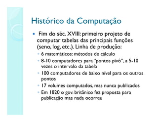 Histórico da Computação
Histórico da Computação
 Fim do séc. XVIII: primeiro projeto de
computar tabelas das principais funções
(seno, log, etc.). Linha de produção:
◦ 6 matemáticos: métodos de cálculo
◦ 8-10 computadores para “pontos pivô”, a 5-10
vezes o intervalo da tabela
◦ 100 computadores de baixo nível para os outros
pontos
◦ 17 volumes computados, mas nunca publicados
◦ Em 1820 o gov. britânico fez proposta para
publicação mas nada ocorreu
 