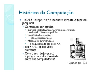 Histórico da Computação
Histórico da Computação
 1804-5:Joseph-Marie Jacquard inventa o tear de
Jacquard
◦ Controlado por cartões
 Cartões controlavam o movimento das navetas,
produzindo diferentes padrões
 Seqüência de cartões era
 lida automaticamente
 Método de dar instruções
 à máquina usado até o sec. XX
◦ 1812: havia 11.000 deles
na França
◦ Com o tear de Jacquard,
a programação foi inventada
antes dos computadores!
Gravura de 1874
 
