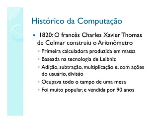 Histórico da Computação
Histórico da Computação
 1820: O francês Charles Xavier Thomas
de Colmar construiu o Aritmômetro
◦ Primeira calculadora produzida em massa
◦ Baseada na tecnologia de Leibniz
◦ Adição,subtração, multiplicação e, com ações
do usuário, divisão
◦ Ocupava todo o tampo de uma mesa
◦ Foi muito popular, e vendida por 90 anos
 
