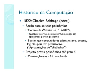 Histórico da Computação
Histórico da Computação
 1822: Charles Babbage (cont.)
◦ Razão para se usar polinômios
 Teorema de Weiestrass (1815-1897):
 Qualquer intervalo de qualquer função pode ser
aproximado por um polinômio
 É assim que computadores calculam seno, coseno,
log, etc., pois têm precisão fixa
(“Aproximações de Tchebitchev”)
◦ Projeto previa polinômios até grau 6
 Construção nunca foi completada
 