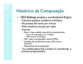 Histórico da Computação
Histórico da Computação
 1833: Babbage projeta a sua Analytical Engine
◦ Calculava qualquer problema aritmético
◦ No projeto, 60 somas por minuto
◦ Tudo mecânico, energia por vapor
◦ 4 partes
 Store - hoje unidade central de armazenamento
 colunas de engrenagens com 10 dígitos
 1000 números de 50 dígitos
 Mill - hoje, o processador central (CPU)
 Unidade de transferência entre mill e store -
hoje, bus
 Mecanismos de entrada/saída
◦ Sua colaboradora Ada Lovelace é considerada a
primeira programadora
 