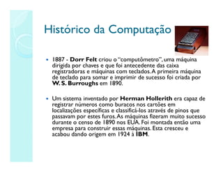 Histórico da Computação
Histórico da Computação
 1887 - Dorr Felt criou o “computômetro”, uma máquina
dirigida por chaves e que foi antecedente das caixa
registradoras e máquinas com teclados.A primeira máquina
de teclado para somar e imprimir de sucesso foi criada por
W. S. Burroughs em 1890.
 Um sistema inventado por Herman Hollerith era capaz de
registrar números como buracos nos cartões em
localizações específicas e classificá-los através de pinos que
passavam por estes furos.As máquinas fizeram muito sucesso
durante o censo de 1890 nos EUA. Foi montada então uma
empresa para construir essas máquinas. Esta cresceu e
acabou dando origem em 1924 à IBM.
 