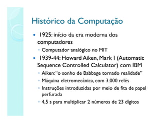 Histórico da Computação
Histórico da Computação
 1925: início da era moderna dos
computadores
◦ Computador analógico no MIT
 1939-44: Howard Aiken, Mark I (Automatic
Sequence Controlled Calculator) com IBM
◦ Aiken:“o sonho de Babbage tornado realidade”
◦ Máquina eletromecânica, com 3.000 relés
◦ Instruções introduzidas por meio de fita de papel
perfurada
◦ 4,5 s para multiplicar 2 números de 23 dígitos
 