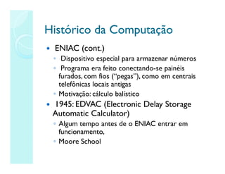 Histórico da Computação
Histórico da Computação
 ENIAC (cont.)
◦ Dispositivo especial para armazenar números
◦ Programa era feito conectando-se painéis
furados, com fios (“pegas”), como em centrais
telefônicas locais antigas
◦ Motivação: cálculo balístico
 1945: EDVAC (Electronic Delay Storage
Automatic Calculator)
◦ Algum tempo antes de o ENIAC entrar em
funcionamento,
◦ Moore School
 
