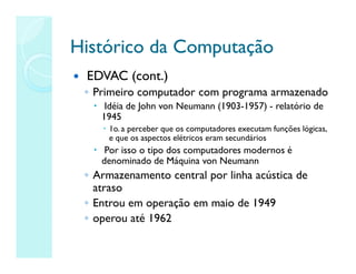 Histórico da Computação
Histórico da Computação
 EDVAC (cont.)
◦ Primeiro computador com programa armazenado
 Idéia de John von Neumann (1903-1957) - relatório de
1945
 1o.a perceber que os computadores executam funções lógicas,
e que os aspectos elétricos eram secundários
 Por isso o tipo dos computadores modernos é
denominado de Máquina von Neumann
◦ Armazenamento central por linha acústica de
atraso
◦ Entrou em operação em maio de 1949
◦ operou até 1962
 