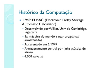 Histórico da Computação
Histórico da Computação
 1949: EDSAC (Electronic Delay Storage
Automatic Calculator)
◦ Desenvolvido porWilkes,Univ. de Cambridge,
Inglaterra
◦ 1a. máquina do mundo a usar programas
armazenados
◦ Apresentado em 6/1949
◦ Armazenamento central por linha acústica de
atraso
◦ 4.000 válvulas
 