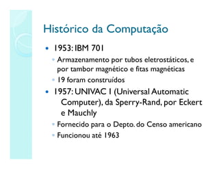 Histórico da Computação
Histórico da Computação
 1953: IBM 701
◦ Armazenamento por tubos eletrostáticos, e
por tambor magnético e fitas magnéticas
◦ 19 foram construídos
 1957: UNIVAC I (Universal Automatic
Computer), da Sperry-Rand, por Eckert
e Mauchly
◦ Fornecido para o Depto.do Censo americano
◦ Funcionou até 1963
 
