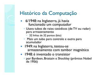 Histórico da Computação
Histórico da Computação
 6/1948: na Inglaterra, já havia
funcionado um computador
◦ Usava tubos de raios catódicos (de TV ou radar)
para armazenamento
 32 linhas de 32 pontos (bits)
◦ Mais um tubo para controle e outro para
acumulador
 1949: na Inglaterra, testou-se
armazenamento com tambor magnético
 1948: é inventado o transistor
◦ por Bardeen, Brattain e Shockley (prêmios Nobel
de 1956)
 