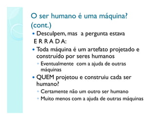O ser humano é uma máquina?
O ser humano é uma máquina?
(cont.)
(cont.)
 Desculpem, mas a pergunta estava
E R R A D A:
 Toda máquina é um artefato projetado e
construído por seres humanos
◦ Eventualmente com a ajuda de outras
máquinas
 QUEM projetou e construiu cada ser
humano?
◦ Certamente não um outro ser humano
◦ Muito menos com a ajuda de outras máquinas
 