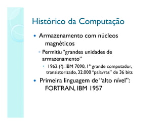 Histórico da Computação
Histórico da Computação
 Armazenamento com núcleos
magnéticos
◦ Permitiu “grandes unidades de
armazenamento”
 1962 (?): IBM 7090, 1º grande computador,
transistorizado, 32.000 “palavras” de 36 bits
 Primeira linguagem de “alto nível”:
FORTRAN, IBM 1957
 