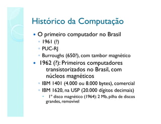 Histórico da Computação
Histórico da Computação
 O primeiro computador no Brasil
◦ 1961 (?)
◦ PUC-RJ
◦ Burroughs (650?), com tambor magnético
 1962 (?): Primeiros computadores
transistorizados no Brasil, com
núcleos magnéticos
◦ IBM 1401 (4.000 ou 8.000 bytes), comercial
◦ IBM 1620, na USP (20.000 dígitos decimais)
 1º disco magnético (1964): 2 Mb, pilha de discos
grandes, removível
 