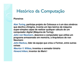 Histórico da Computação
Histórico da Computação
Pioneiros
Alan Turing, participa projeto do Colossus e é um dos cérebros
que decifra a Enigma, inventa um tipo teórico de máquina
super-simples capaz de realizar qualquer cálculo de um
computador digital (Máquina de Turing).
John von Neumann, descreve o computador que utiliza um
programa armazenado em memória, a Arquitetura de von
Neumann
John Backus, líder da equipe que criou o Fortran, entre outras
coisas
Maurice V. Wilkes, inventou o somador binário
Howard Aiken, inventor do Mark I
 
