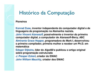 Histórico da Computação
Histórico da Computação
Pioneiros
Konrad Zuse, inventor independente do computador digital e de
linguagens de programação na Alemanha nazista.
John Vincent Atanasoff, possivelmente o inventor do primeiro
computador digital, o computador de Atanasoff-Berry, ABC
Almirante Grace Hopper, programadora do Mark I, desenvolveu
o primeiro compilador, primeira mulher a receber um Ph.D. em
matemática
Edsger Dijkstra, líder do Algol60 e publicou o artigo original
sobre programação estruturada
J. Presper Eckert, criador do ENIAC
John William Mauchly, criador dos ENIAC
 