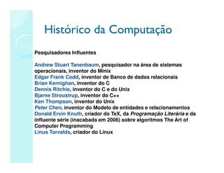 Histórico da Computação
Histórico da Computação
Pesquisadores Influentes
Andrew Stuart Tanenbaum, pesquisador na área de sistemas
operacionais, inventor do Minix
Edgar Frank Codd, inventor de Banco de dados relacionais
Brian Kernighan, inventor do C
Dennis Ritchie, inventor do C e do Unix
Bjarne Stroustrup, inventor do C++
Ken Thompson, inventor do Unix
Peter Chen, inventor do Modelo de entidades e relacionamentos
Donald Ervin Knuth, criador do TeX, da Programação Literária e da
influente série (inacabada em 2006) sobre algoritmos The Art of
Computer Programming
Linus Torvalds, criador do Linux
 