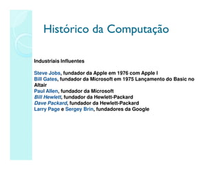 Histórico da Computação
Histórico da Computação
Industriais Influentes
Steve Jobs, fundador da Apple em 1976 com Apple I
Bill Gates, fundador da Microsoft em 1975 Lançamento do Basic no
Altair
Paul Allen, fundador da Microsoft
Bill Hewlett, fundador da Hewlett-Packard
Dave Packard, fundador da Hewlett-Packard
Larry Page e Sergey Brin, fundadores da Google
 