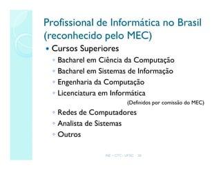 INE – CTC - UFSC 36
Profissional de Informática no Brasil
Profissional de Informática no Brasil
(reconhecido pelo MEC)
(reconhecido pelo MEC)
 Cursos Superiores
◦ Bacharel em Ciência da Computação
◦ Bacharel em Sistemas de Informação
◦ Engenharia da Computação
◦ Licenciatura em Informática
(Definidos por comissão do MEC)
◦ Redes de Computadores
◦ Analista de Sistemas
◦ Outros
 