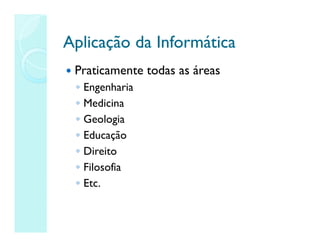 Aplicação da Informática
Aplicação da Informática
 Praticamente todas as áreas
◦ Engenharia
◦ Medicina
◦ Geologia
◦ Educação
◦ Direito
◦ Filosofia
◦ Etc.
 