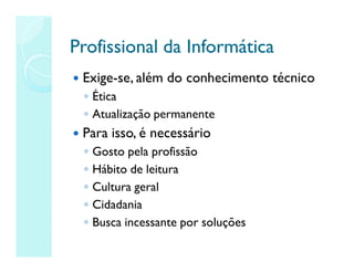 Profissional da Informática
Profissional da Informática
 Exige-se, além do conhecimento técnico
◦ Ética
◦ Atualização permanente
 Para isso, é necessário
◦ Gosto pela profissão
◦ Hábito de leitura
◦ Cultura geral
◦ Cidadania
◦ Busca incessante por soluções
 