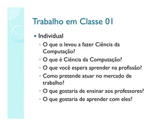 Trabalho em Classe 01
Trabalho em Classe 01
 Individual
◦ O que o levou a fazer Ciência da
Computação?
◦ O que é Ciência da Computação?
◦ O que você espera aprender na profissão?
◦ Como pretende atuar no mercado de
trabalho?
◦ O que gostaria de ensinar aos professores?
◦ O que gostaria de aprender com eles?
 