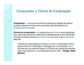 Computador e Ciência da Computação
Computador e Ciência da Computação
Computador – o conjunto de artifícios eletrônicos capazes de efetuar
qualquer espécie de tratamento automático de informações e/ou
processamento de dados.
Ciência da computação – é o estudo dos algoritmos e suas aplicações,
bem como das estruturas matemáticas indispensáveis à formulação dos
conceitos fundamentais da teoria da computabilidade e da computação
aplicada.
Ciência da computação tem tanto a ver com o computador como a
Astronomia com o telescópio, a Biologia com o microscópio, ou a
Química com os tubos de ensaio. A Ciência não estuda ferramentas,
mas o que fazemos e o que descobrimos com elas. (Edsger Wybe
Dijkstra)
 