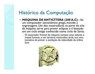 Histórico da Computação
Histórico da Computação
 MÁQUINA DE ANTICÍTERA (200 A.C) - foi
um computador astronômico grego, movido a
engrenagens. Um dos mostradores na parte de trás
da máquina serve para prever eclipses e é baseado
em um ciclo antigo conhecido como ciclo de Saros.
◦ O mostrador frontal da máquina contava anos solares e
meses lunares, e um terceiro mostrador, atrás, era uma
tentativa de prever a oscilação de velocidade da órbita
luna
 