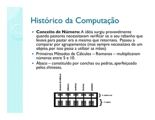 Histórico da Computação
Histórico da Computação
 Conceito de Número: A idéia surgiu provavelmente
quando pastores necessitavam verificar se o seu rebanho que
levava para pastar era o mesmo que retornava. Passou a
comparar por agrupamentos (mas sempre necessitava de um
objeto, por isso passa a utilizar as mãos)
 Primeiros Métodos de Cálculos – Romanos – multiplicavam
números entre 5 e 10.
 Ábaco – constituído por conchas ou pedras, aperfeiçoado
pelos chineses.
 