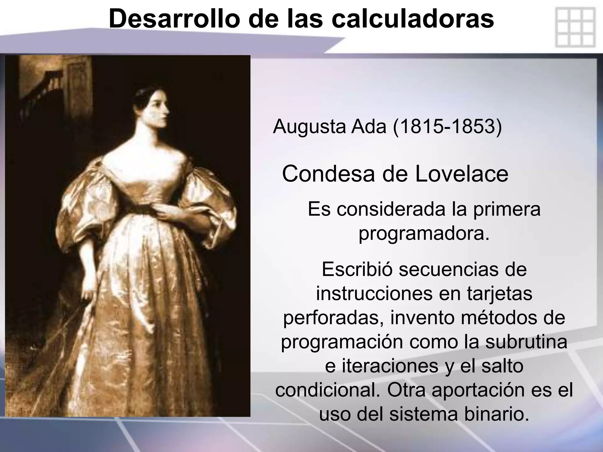 Desarrollo de las calculadoras
Augusta Ada (1815-1853)
Condesa de Lovelace
Es considerada la primera
programadora.
Escribió secuencias de
instrucciones en tarjetas
perforadas, invento métodos de
programación como la subrutina
e iteraciones y el salto
condicional. Otra aportación es el
uso del sistema binario.
 