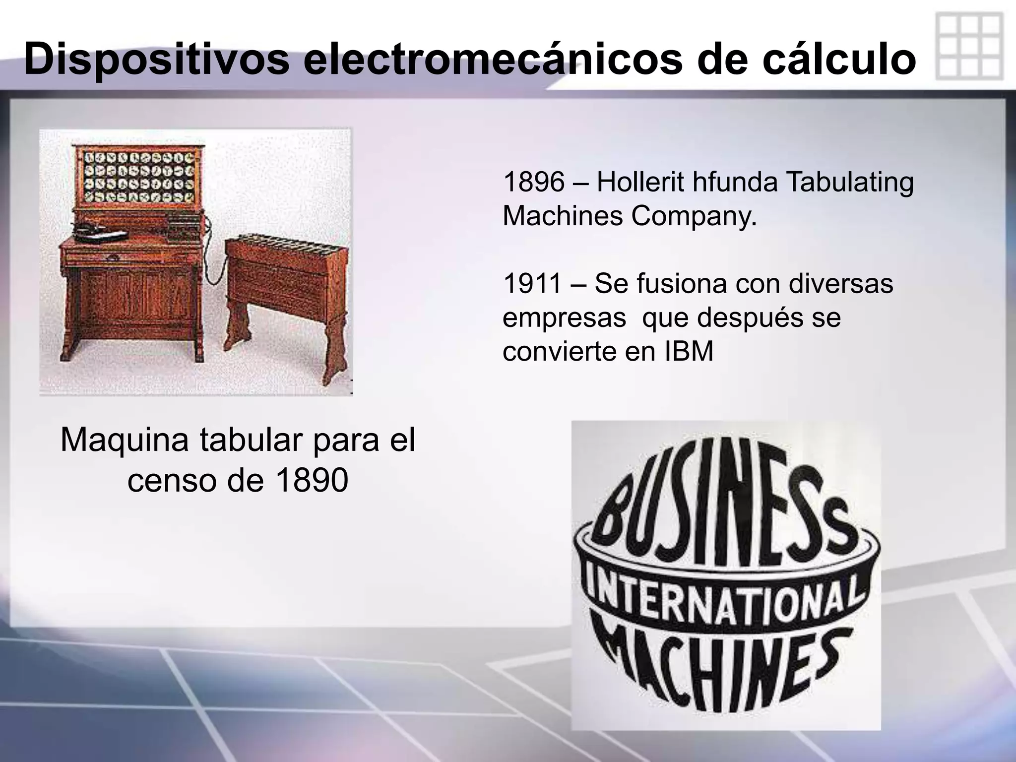 Dispositivos electromecánicos de cálculo
Maquina tabular para el
censo de 1890
1896 – Hollerit hfunda Tabulating
Machines Company.
1911 – Se fusiona con diversas
empresas que después se
convierte en IBM
 