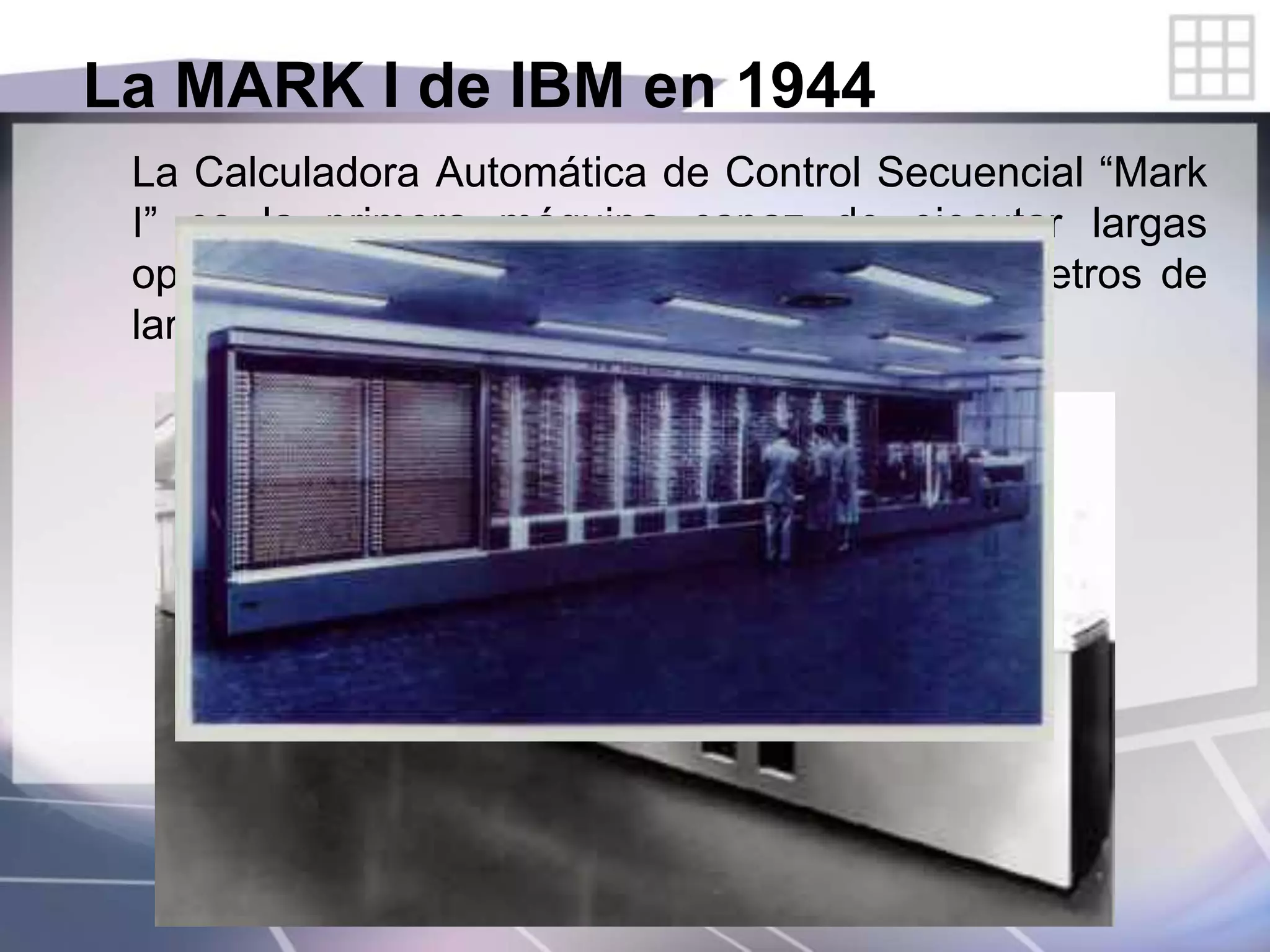 La MARK I de IBM en 1944
La Calculadora Automática de Control Secuencial “Mark
I” es la primera máquina capaz de ejecutar largas
operaciones en forma automática. Medía 15 metros de
largo, 2.40 m. de altura y pesaba 5 toneladas.
 