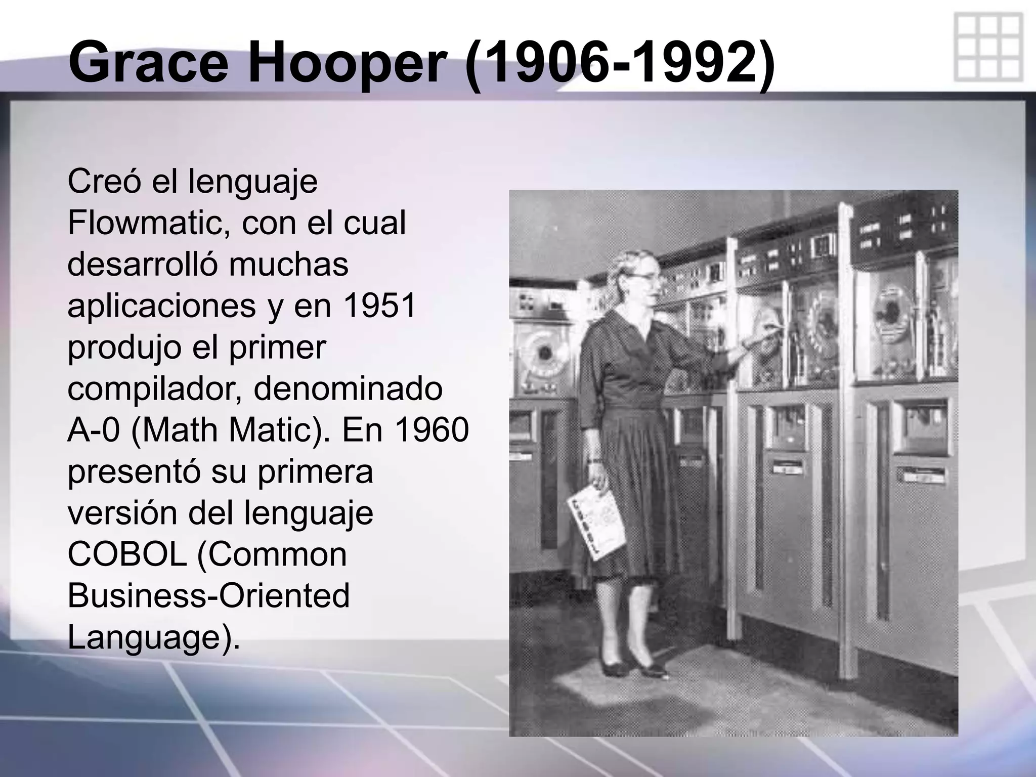 Grace Hooper (1906-1992)
Creó el lenguaje
Flowmatic, con el cual
desarrolló muchas
aplicaciones y en 1951
produjo el primer
compilador, denominado
A-0 (Math Matic). En 1960
presentó su primera
versión del lenguaje
COBOL (Common
Business-Oriented
Language).
 