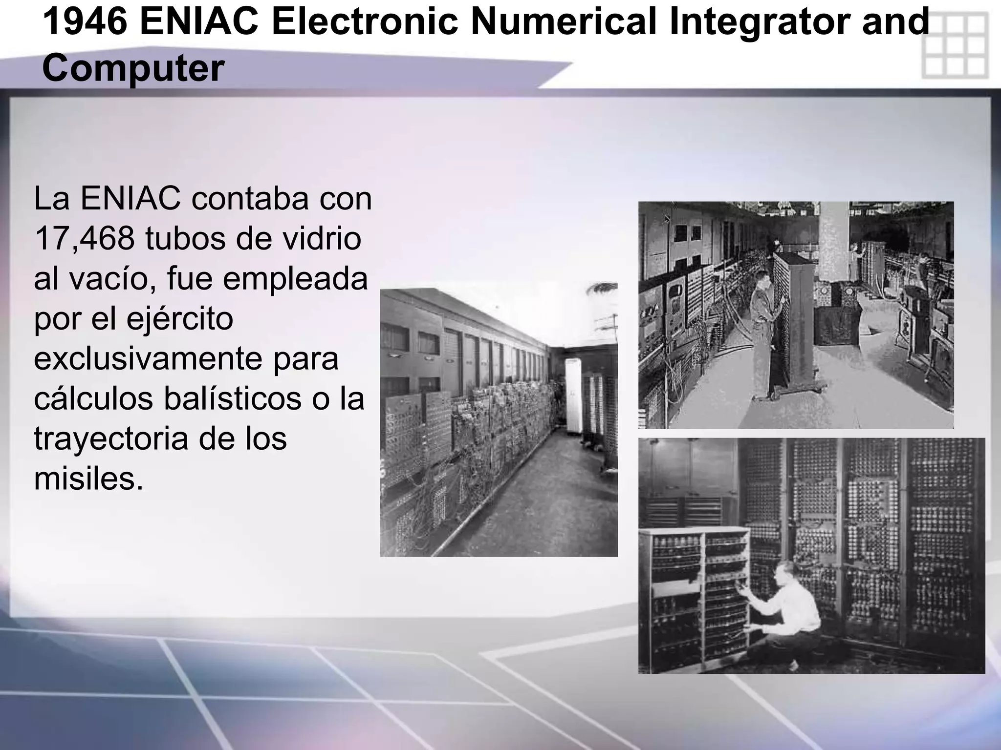 1946 ENIAC Electronic Numerical Integrator and
Computer
La ENIAC contaba con
17,468 tubos de vidrio
al vacío, fue empleada
por el ejército
exclusivamente para
cálculos balísticos o la
trayectoria de los
misiles.
 