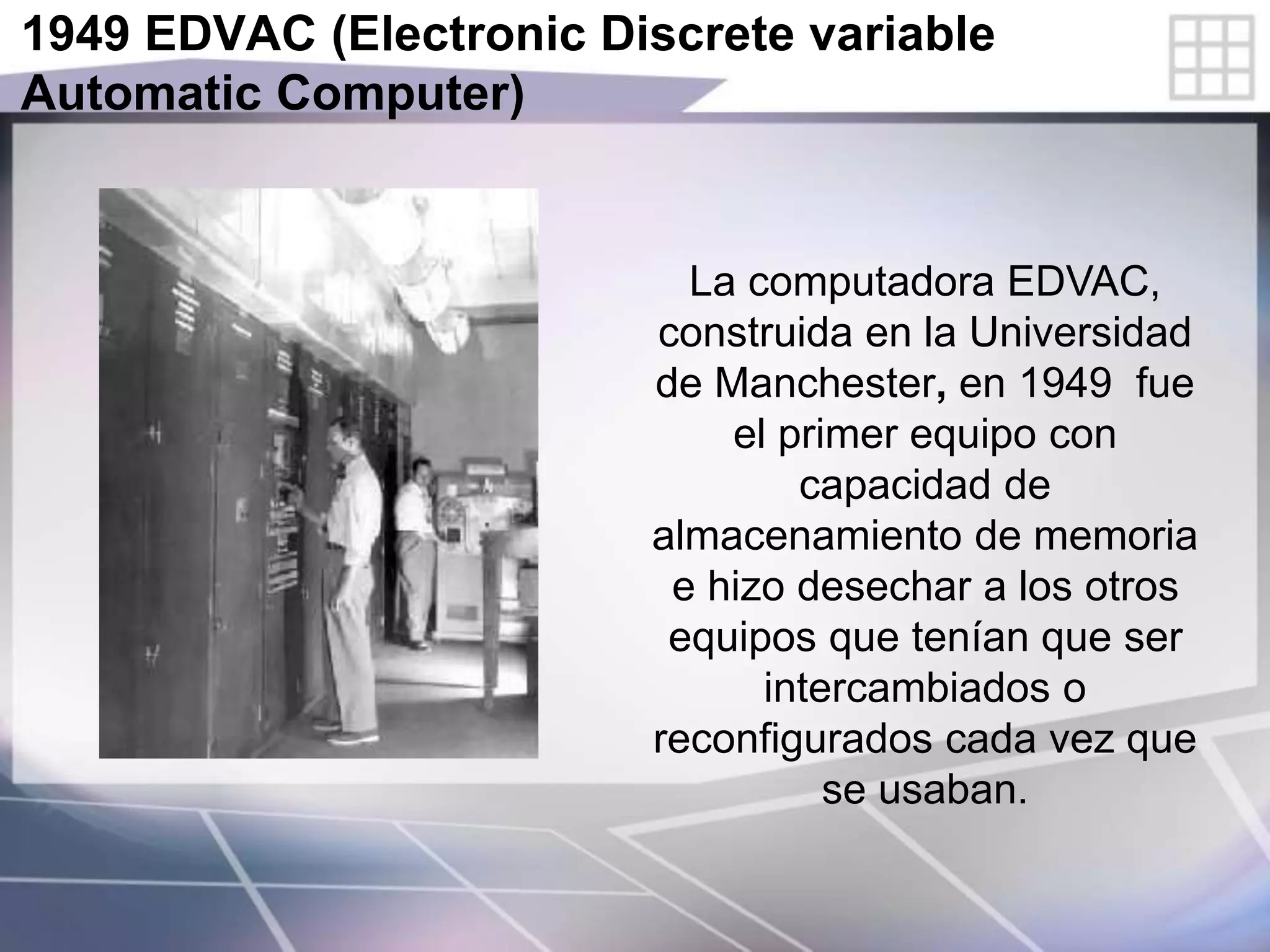 1949 EDVAC (Electronic Discrete variable
Automatic Computer)
La computadora EDVAC,
construida en la Universidad
de Manchester, en 1949 fue
el primer equipo con
capacidad de
almacenamiento de memoria
e hizo desechar a los otros
equipos que tenían que ser
intercambiados o
reconfigurados cada vez que
se usaban.
 