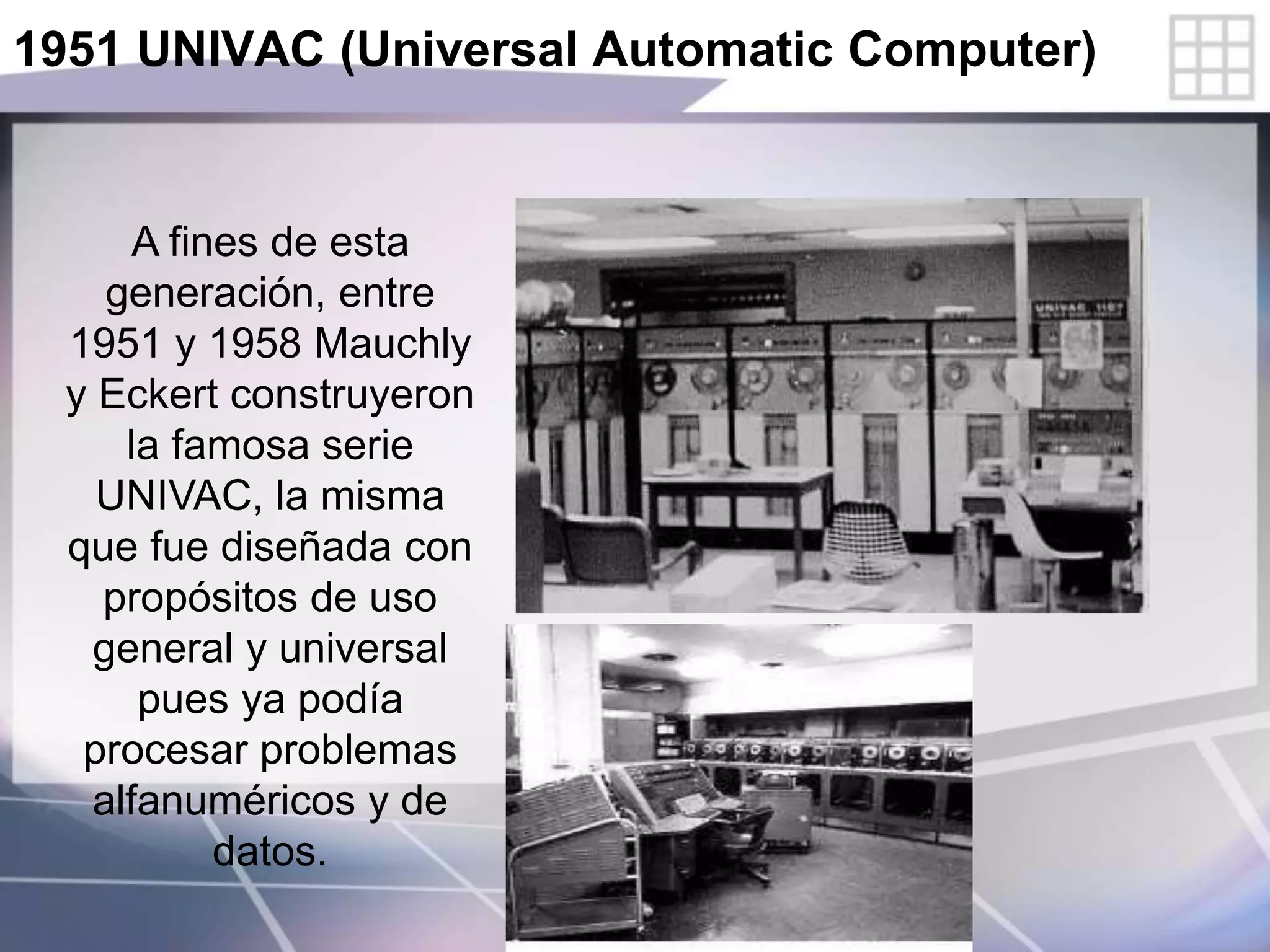 1951 UNIVAC (Universal Automatic Computer)
A fines de esta
generación, entre
1951 y 1958 Mauchly
y Eckert construyeron
la famosa serie
UNIVAC, la misma
que fue diseñada con
propósitos de uso
general y universal
pues ya podía
procesar problemas
alfanuméricos y de
datos.
 