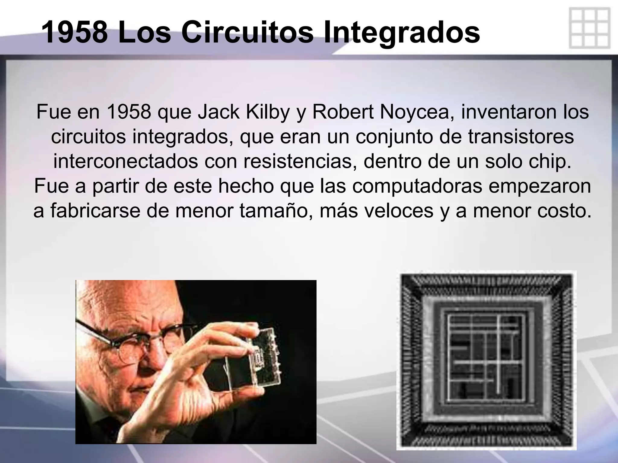 1958 Los Circuitos Integrados
Fue en 1958 que Jack Kilby y Robert Noycea, inventaron los
circuitos integrados, que eran un conjunto de transistores
interconectados con resistencias, dentro de un solo chip.
Fue a partir de este hecho que las computadoras empezaron
a fabricarse de menor tamaño, más veloces y a menor costo.
 