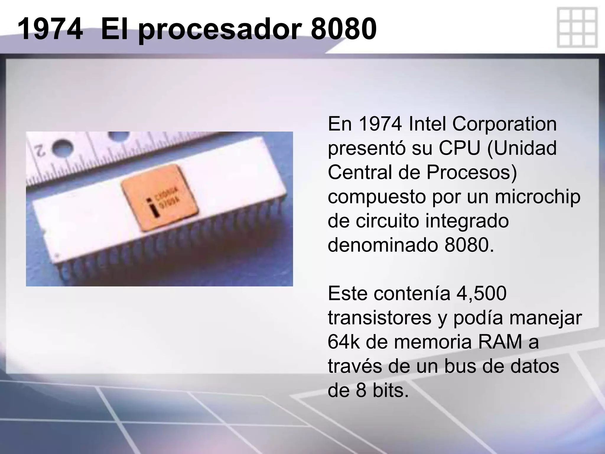 1974 El procesador 8080
En 1974 Intel Corporation
presentó su CPU (Unidad
Central de Procesos)
compuesto por un microchip
de circuito integrado
denominado 8080.
Este contenía 4,500
transistores y podía manejar
64k de memoria RAM a
través de un bus de datos
de 8 bits.
 