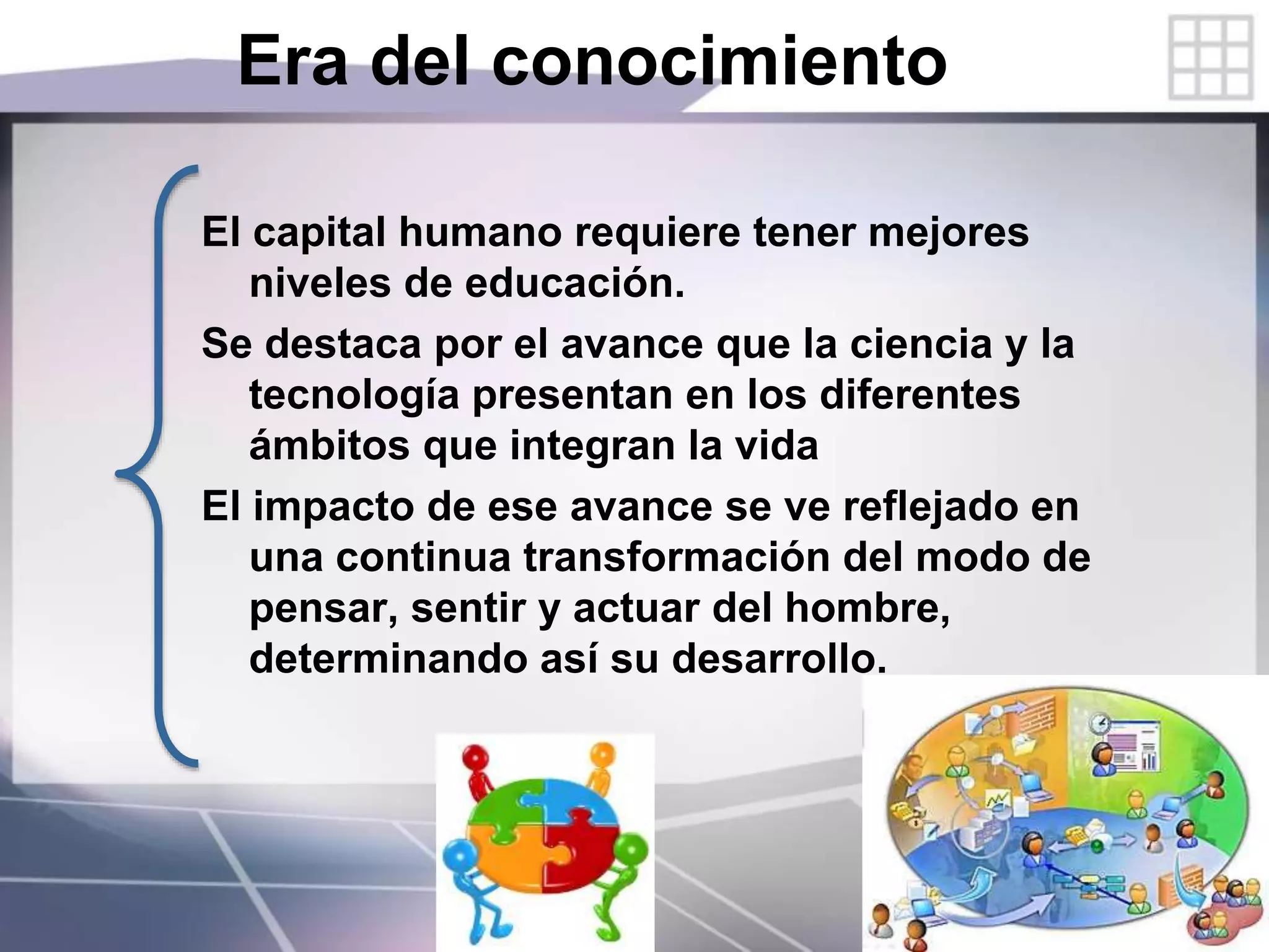 Era del conocimiento
El capital humano requiere tener mejores
niveles de educación.
Se destaca por el avance que la ciencia y la
tecnología presentan en los diferentes
ámbitos que integran la vida
El impacto de ese avance se ve reflejado en
una continua transformación del modo de
pensar, sentir y actuar del hombre,
determinando así su desarrollo.
 