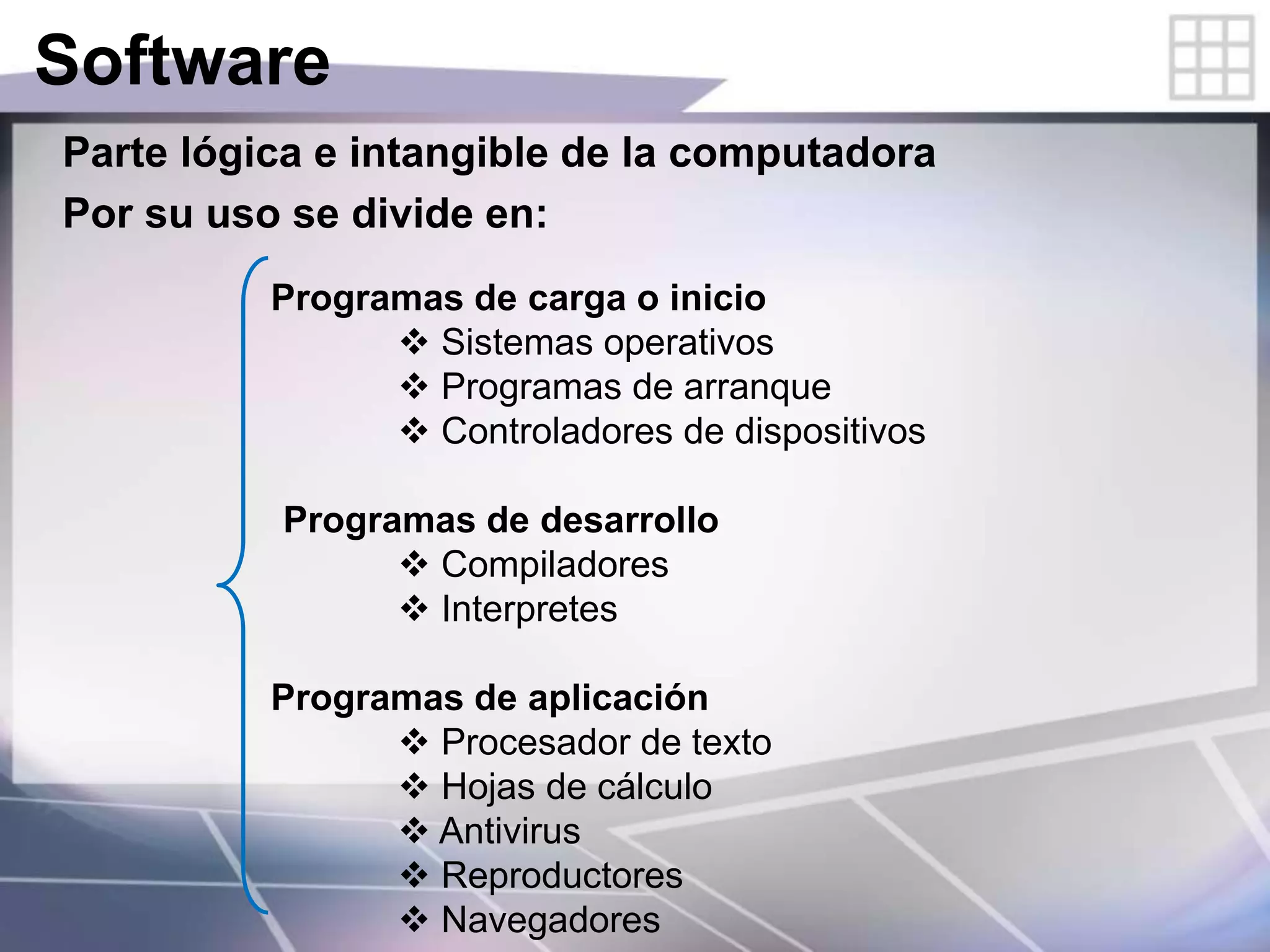 Software
Parte lógica e intangible de la computadora
Por su uso se divide en:
Programas de carga o inicio
 Sistemas operativos
 Programas de arranque
 Controladores de dispositivos
Programas de desarrollo
 Compiladores
 Interpretes
Programas de aplicación
 Procesador de texto
 Hojas de cálculo
 Antivirus
 Reproductores
 Navegadores
 