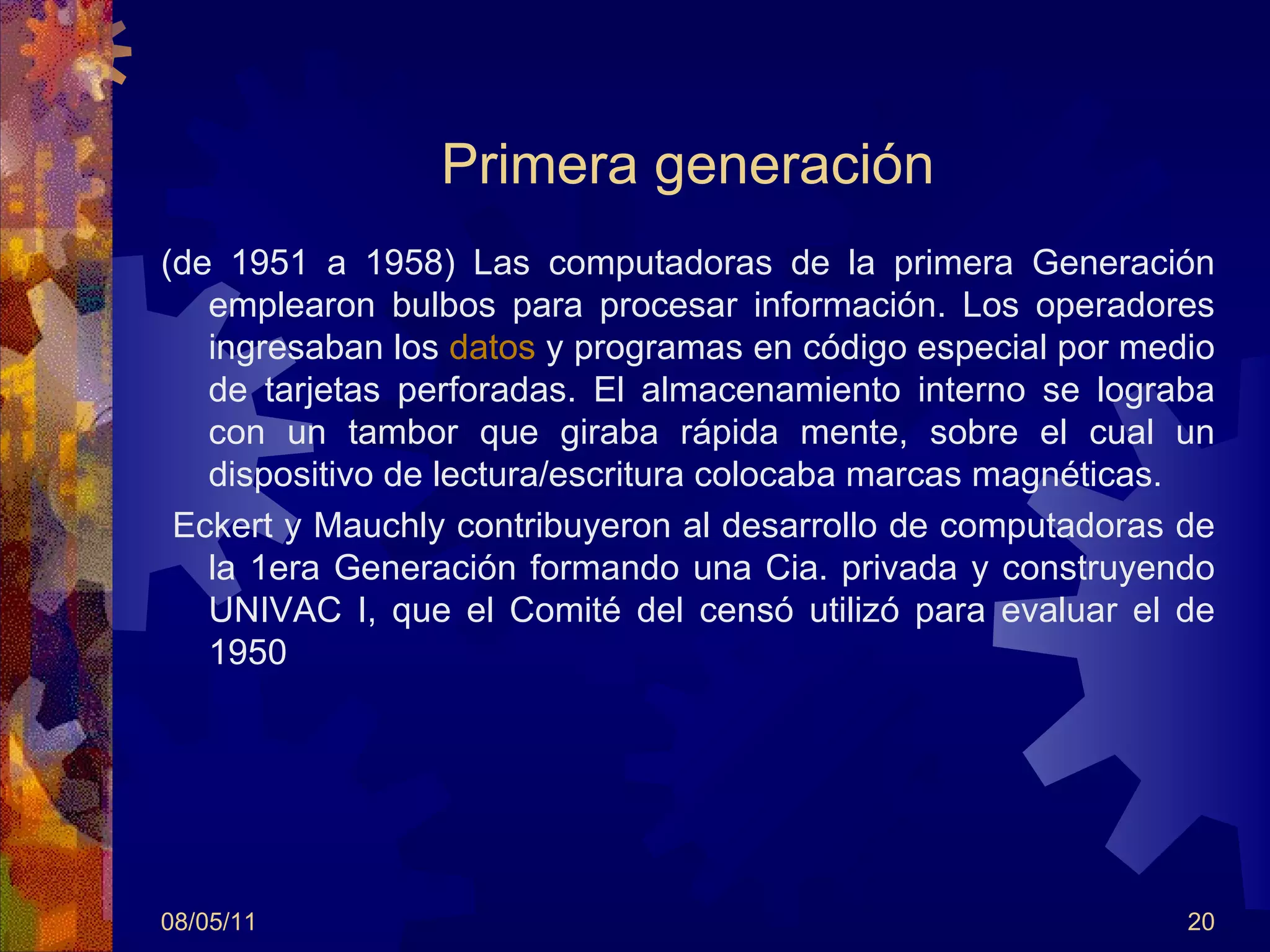 Primera generación (de 1951 a 1958) Las computadoras de la primera Generación emplearon bulbos para procesar información. Los operadores ingresaban los  datos  y programas en código especial por medio de tarjetas perforadas. El almacenamiento interno se lograba con un tambor que giraba rápida mente, sobre el cual un dispositivo de lectura/escritura colocaba marcas magnéticas.  Eckert y Mauchly contribuyeron al desarrollo de computadoras de la 1era Generación formando una Cia. privada y construyendo UNIVAC I, que el Comité del censó utilizó para evaluar el de 1950 08/05/11 