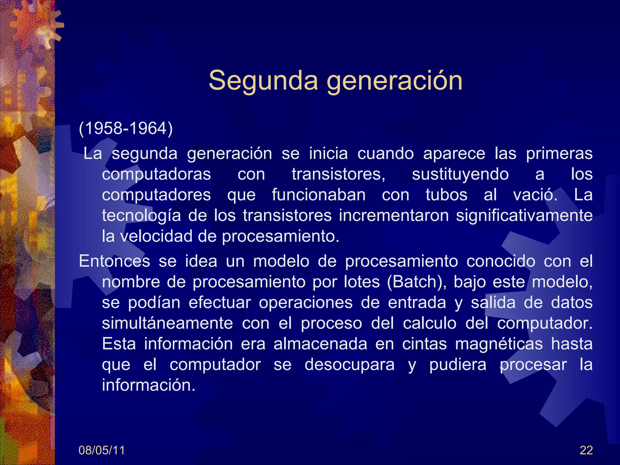 Segunda generación (1958-1964)   La segunda generación se inicia cuando aparece las primeras computadoras con transistores, sustituyendo a los computadores que funcionaban con tubos al vació. La tecnología de los transistores incrementaron significativamente la velocidad de procesamiento. Entonces se idea un modelo de procesamiento conocido con el nombre de procesamiento por lotes (Batch), bajo este modelo, se podían efectuar operaciones de entrada y salida de datos simultáneamente con el proceso del calculo del computador. Esta información era almacenada en cintas magnéticas hasta que el computador se desocupara y pudiera procesar la información.  08/05/11 