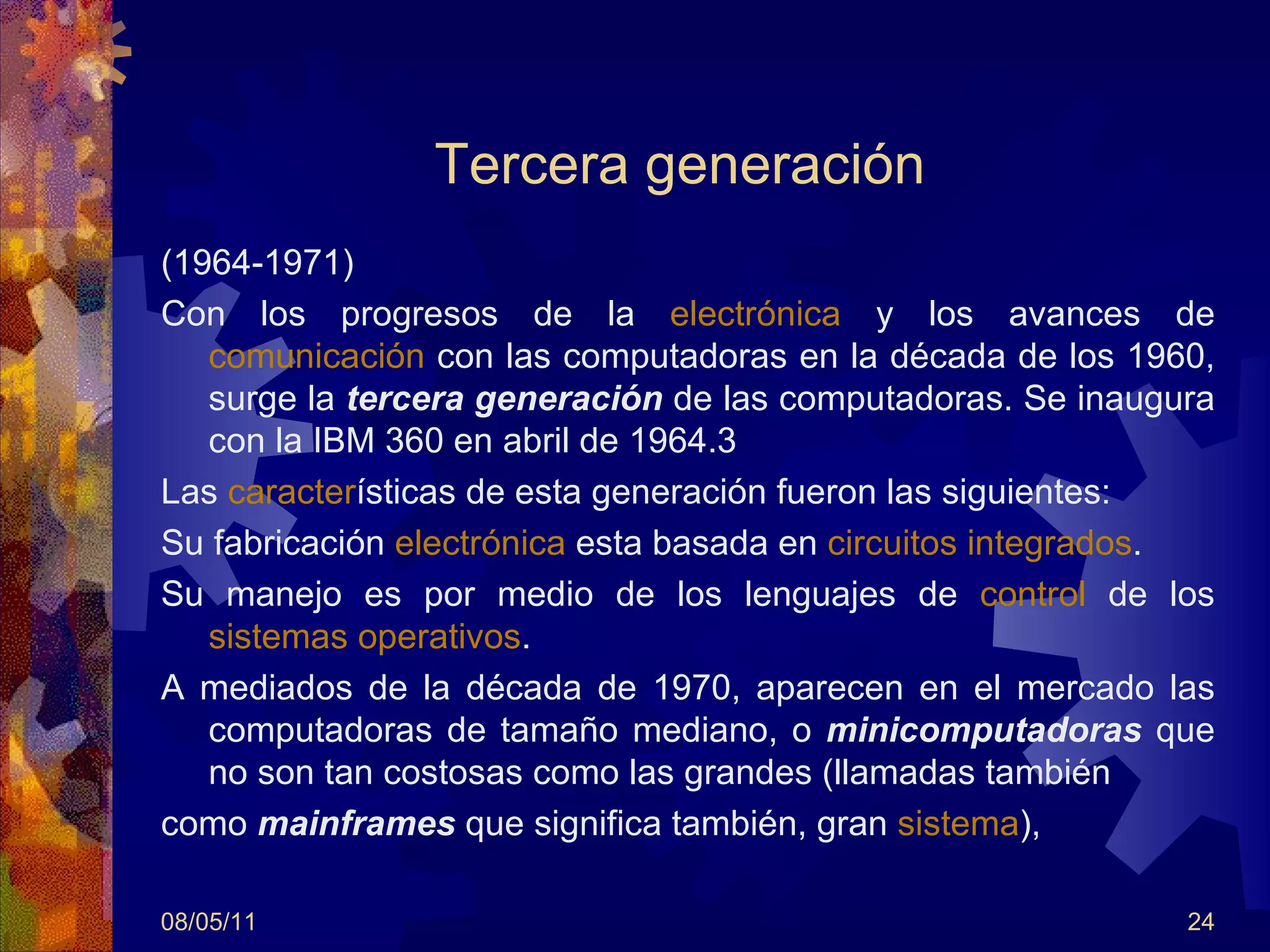 Tercera generación  (1964-1971) Con los progresos de la  electrónica  y los avances de  comunicación  con las computadoras en la década de los 1960, surge la  tercera generación   de las computadoras. Se inaugura con la IBM 360 en abril de 1964.3 Las  caracter ísticas de esta generación fueron las siguientes: Su fabricación  electrónica  esta basada en  circuitos integrados .  Su manejo es por medio de los lenguajes de  control  de los  sistemas operativos .  A mediados de la década de 1970, aparecen en el mercado las computadoras de tamaño mediano, o  minicomputadoras  que no son tan costosas como las grandes (llamadas también  como  mainframes   que significa también, gran  sistema ),  08/05/11 