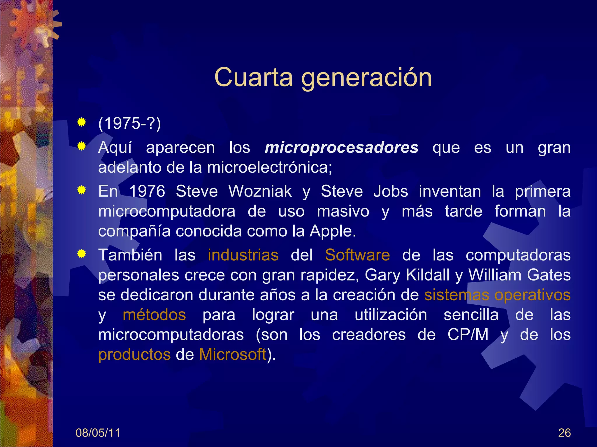 Cuarta generación (1975-?) Aquí aparecen los  microprocesadores  que es un gran adelanto de la microelectrónica; En 1976 Steve Wozniak y Steve Jobs inventan la primera microcomputadora de uso masivo y más tarde forman la compañía conocida como la Apple.  También las  industrias  del  Software  de las computadoras personales crece con gran rapidez, Gary Kildall y William Gates se dedicaron durante años a la creación de  sistemas operativos  y  métodos  para lograr una utilización sencilla de las microcomputadoras (son los creadores de CP/M y de los  productos  de  Microsoft ). 08/05/11 