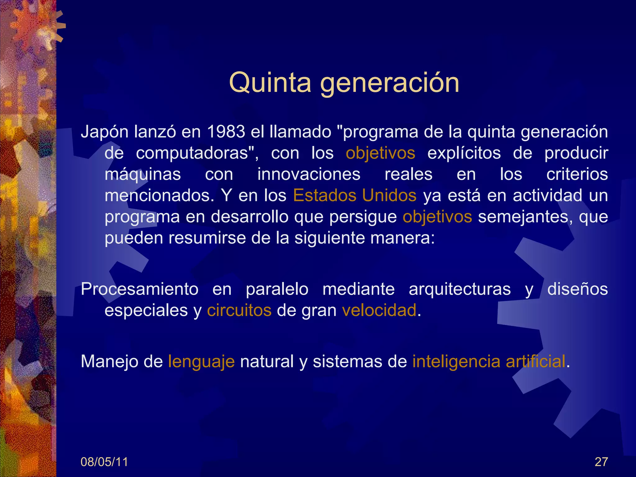 Quinta generación Japón lanzó en 1983 el llamado "programa de la quinta generación de computadoras", con los  objetivos  explícitos de producir máquinas con innovaciones reales en los criterios mencionados. Y en los  Estados Unidos  ya está en actividad un programa en desarrollo que persigue  objetivos  semejantes, que pueden resumirse de la siguiente manera: Procesamiento en paralelo mediante arquitecturas y diseños especiales y  circuitos  de gran  velocidad . Manejo de  lenguaje  natural y sistemas de  inteligencia artificial .  08/05/11 
