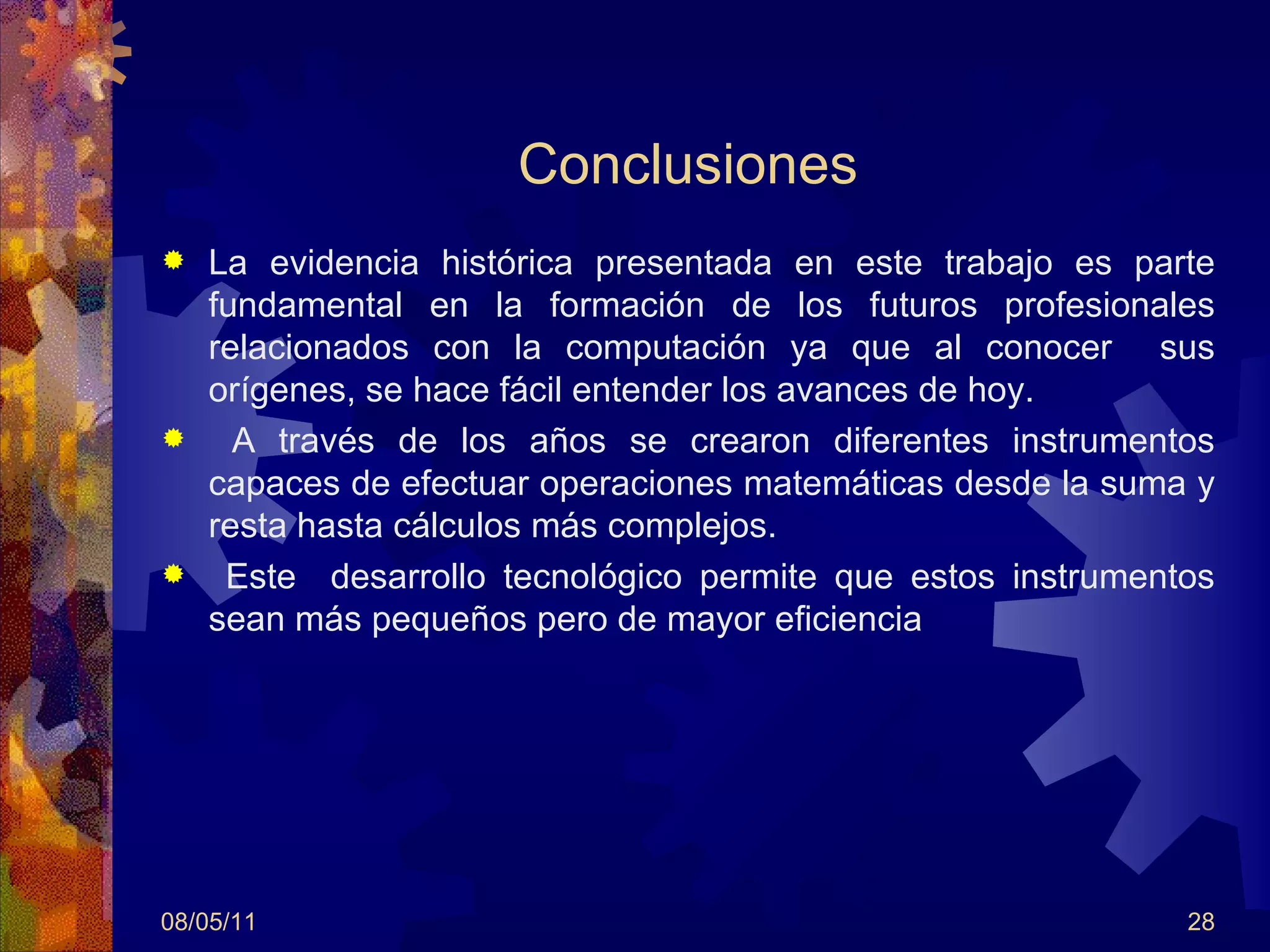 Conclusiones La evidencia histórica presentada en este trabajo es parte fundamental en la formación de los futuros profesionales relacionados con la computación ya que al conocer  sus orígenes, se hace fácil entender los avances de hoy. A través de los años se crearon diferentes instrumentos capaces de efectuar operaciones matemáticas desde la suma y resta hasta cálculos más complejos. Este  desarrollo tecnológico permite que estos instrumentos sean más pequeños pero de mayor eficiencia 08/05/11 