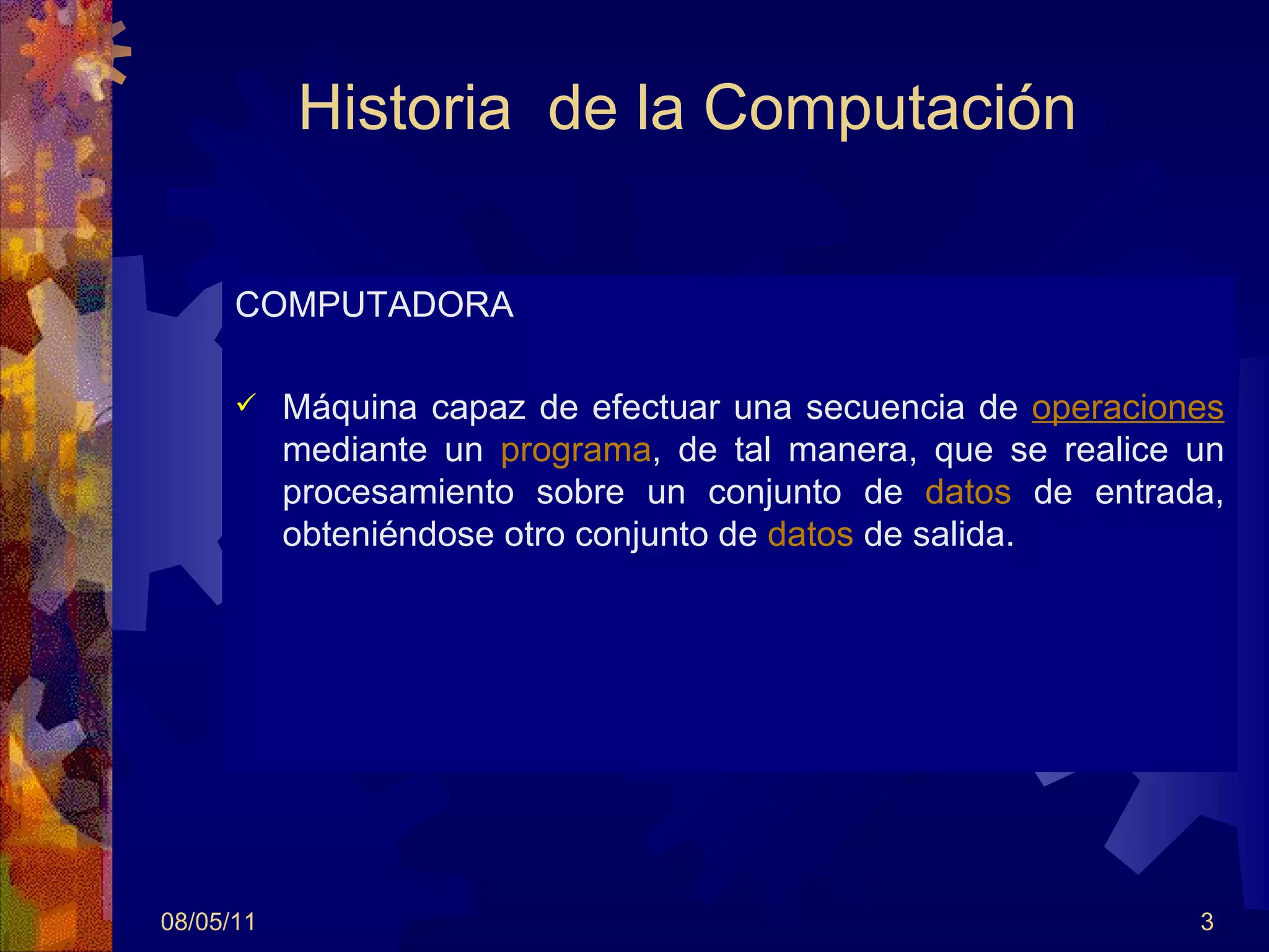 Historia  de la Computación COMPUTADORA Máquina capaz de efectuar una secuencia de  operaciones  mediante un  programa , de tal manera, que se realice un procesamiento sobre un conjunto de  datos  de entrada, obteniéndose otro conjunto de  datos  de salida.  08/05/11 
