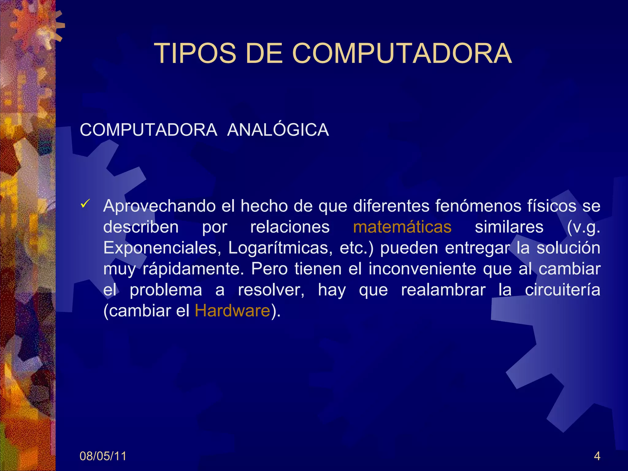 TIPOS DE COMPUTADORA COMPUTADORA  ANALÓGICA Aprovechando el hecho de que diferentes fenómenos físicos se describen por relaciones  matemáticas  similares (v.g. Exponenciales, Logarítmicas, etc.) pueden entregar la solución muy rápidamente. Pero tienen el inconveniente que al cambiar el problema a resolver, hay que realambrar la circuitería (cambiar el  Hardware ).  08/05/11 