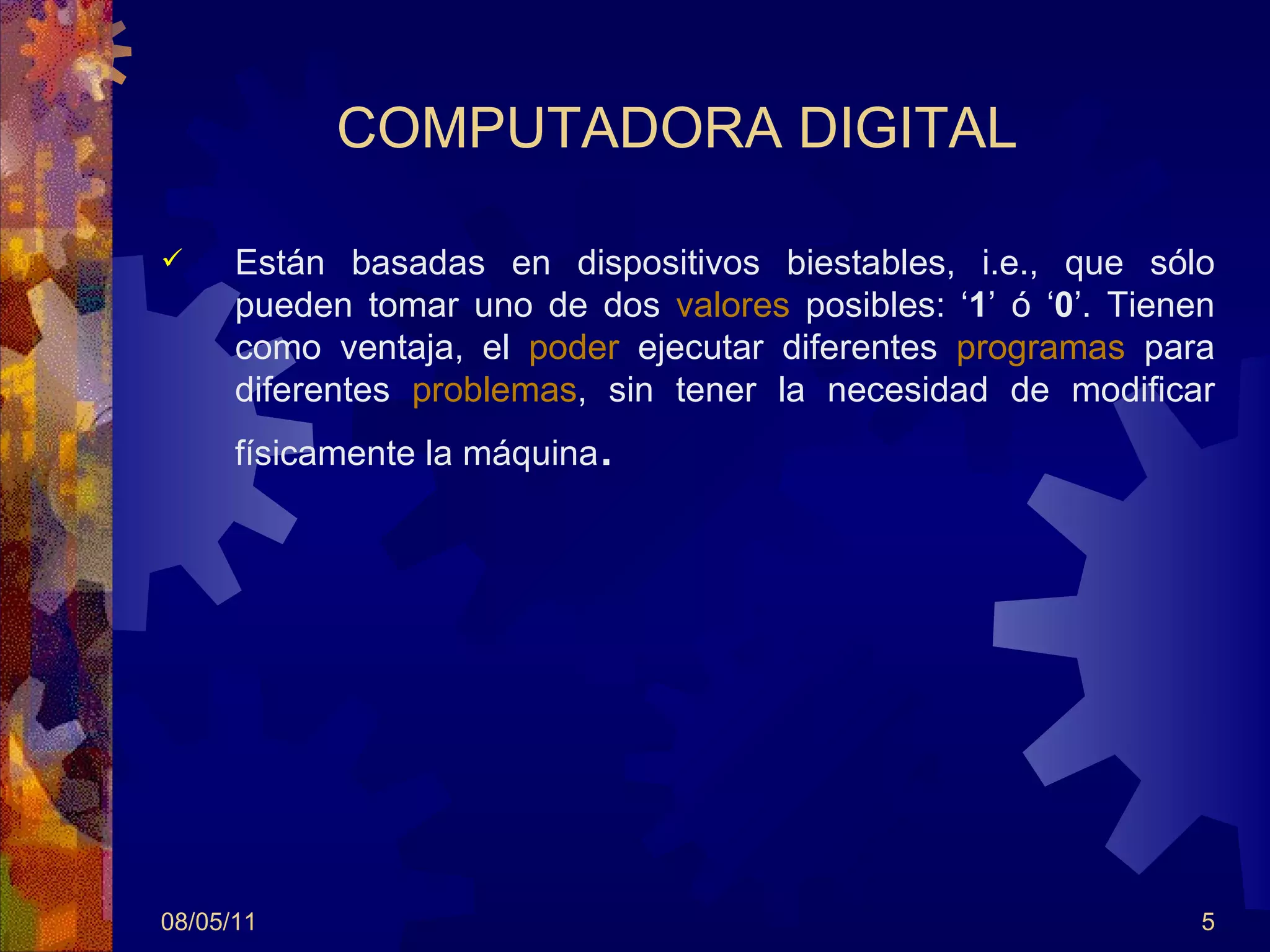 COMPUTADORA DIGITAL   Están basadas en dispositivos biestables, i.e., que sólo pueden tomar uno de dos  valores  posibles: ‘ 1 ’ ó ‘ 0 ’. Tienen como ventaja, el  poder  ejecutar diferentes  programas  para diferentes  problemas , sin tener la necesidad de modificar físicamente la máquina .  08/05/11 