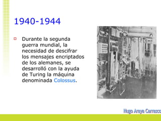 1940-1944
   Durante la segunda
    guerra mundial, la
    necesidad de descifrar
    los mensajes encriptados
    de los alemanes, se
    desarrolló con la ayuda
    de Turing la máquina
    denominada Colossus.
 