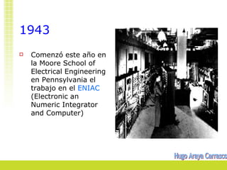 1943
   Comenzó este año en
    la Moore School of
    Electrical Engineering
    en Pennsylvania el
    trabajo en el ENIAC
    (Electronic an
    Numeric Integrator
    and Computer)
 